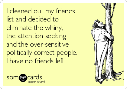 I cleaned out my friends
list and decided to
eliminate the whiny,
the attention seeking
and the over-sensitive
politically correct people.
I have no friends left.