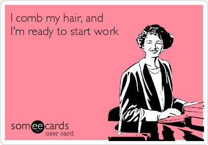 I comb my hair, and
I'm ready to start work