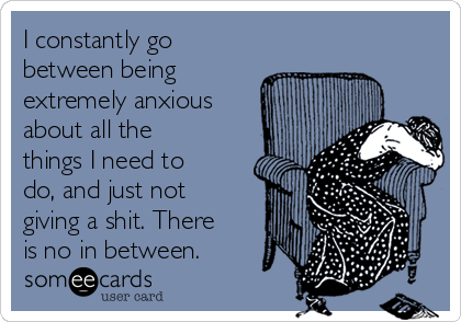 I constantly go
between being
extremely anxious
about all the
things I need to
do, and just not
giving a shit. There
is no in between.
