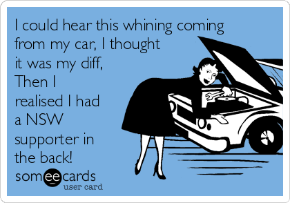 I could hear this whining coming
from my car, I thought
it was my diff,
Then I
realised I had
a NSW
supporter in
the back!