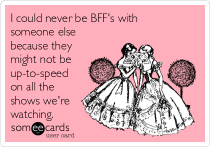 I could never be BFF's with
someone else
because they
might not be
up-to-speed
on all the
shows we're
watching.
