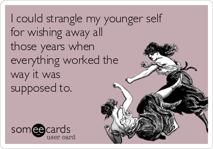 I could strangle my younger self
for wishing away all
those years when
everything worked the
way it was
supposed to.