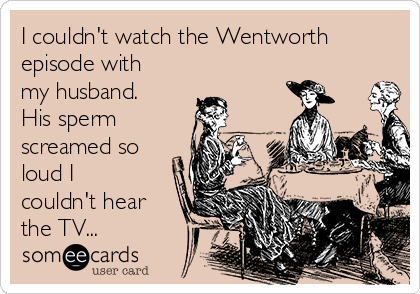 I couldn't watch the Wentworth
episode with
my husband.
His sperm
screamed so
loud I
couldn't hear
the TV...