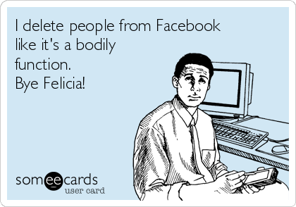 I delete people from Facebook
like it's a bodily
function. 
Bye Felicia! 
