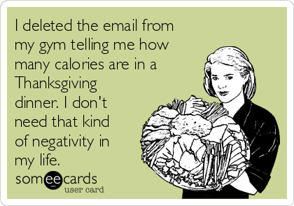 I deleted the email from
my gym telling me how
many calories are in a
Thanksgiving
dinner. I don't
need that kind
of negativity in
my life.