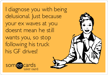 I diagnose you with being
delusional. Just because
your ex waves at you
doesnt mean he still
wants you, so stop
following his truck
his GF drives!