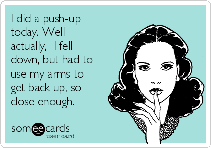 I did a push-up
today. Well
actually,  I fell
down, but had to
use my arms to
get back up, so
close enough.