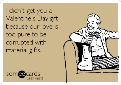 I didn't get you a
Valentine's Day gift
because our love is
too pure to be
corrupted with
material gifts. 
