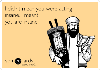 I didn't mean you were acting
insane. I meant
you are insane.