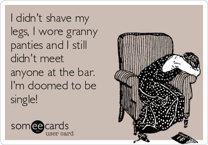 I didn't shave my
legs, I wore granny
panties and I still
didn't meet
anyone at the bar.
I'm doomed to be
single!