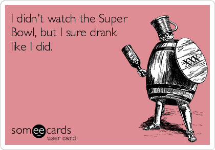 I didn't watch the Super 
Bowl, but I sure drank
like I did.