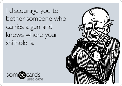 I discourage you to
bother someone who
carries a gun and
knows where your
shithole is.