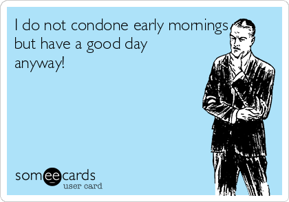 I do not condone early mornings
but have a good day
anyway!