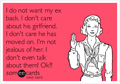 I do not want my ex
back. I don't care
about his girlfriend.
I don't care he has
moved on. I'm not
jealous of her. I
don't even talk
about them! Ok?!