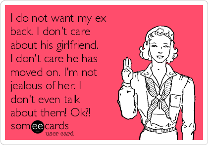 I do not want my ex
back. I don't care
about his girlfriend.
I don't care he has
moved on. I'm not
jealous of her. I
don't even talk
about them! Ok?!