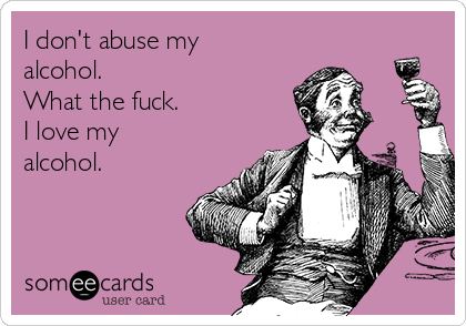 I don't abuse my
alcohol.
What the fuck.
I love my
alcohol.