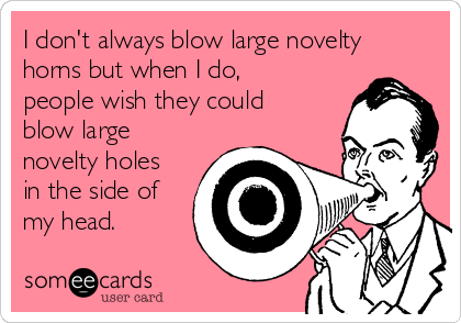 I don't always blow large novelty
horns but when I do,
people wish they could
blow large
novelty holes
in the side of
my head.