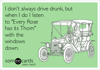I don't always drive drunk, but
when I do I listen
to "Every Rose
has its Thorn" 
with the
windows
down. 
