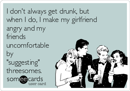I don't always get drunk, but
when I do, I make my girlfriend
angry and my
friends
uncomfortable
by
"suggesting"
threesomes. 