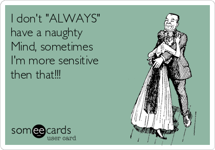 I don't "ALWAYS" 
have a naughty 
Mind, sometimes 
I'm more sensitive
then that!!!