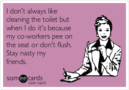 I don't always like
cleaning the toilet but
when I do it's because
my co-workers pee on
the seat or don't flush.
Stay nasty my
friends.
