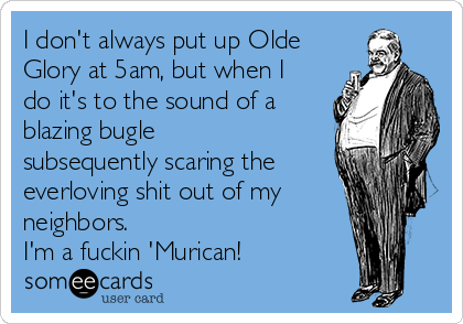 I don't always put up Olde
Glory at 5am, but when I
do it's to the sound of a
blazing bugle
subsequently scaring the
everloving shit out of my
neighbors.
I'm a fuckin 'Murican!