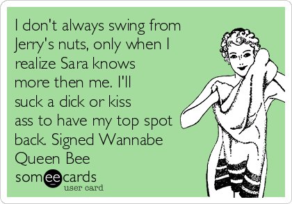 I don't always swing from
Jerry's nuts, only when I
realize Sara knows
more then me. I'll
suck a dick or kiss
ass to have my top spot
back. Signed Wannabe
Queen Bee 