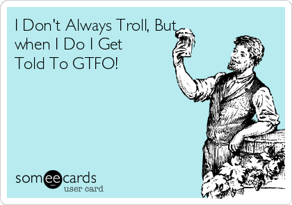 I Don't Always Troll, But
when I Do I Get
Told To GTFO!