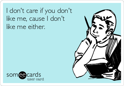 I don't care if you don't
like me, cause I don't
like me either.
