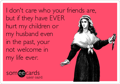 I don't care who your friends are,
but if they have EVER
hurt my children or
my husband even
in the past, your
not welcome in
my life ever.