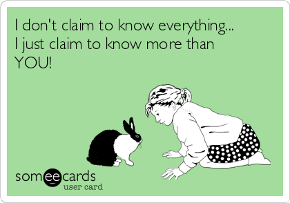 I don't claim to know everything... 
I just claim to know more than
YOU!