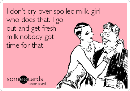 I don't cry over spoiled milk. girl
who does that. I go
out and get fresh
milk nobody got
time for that.