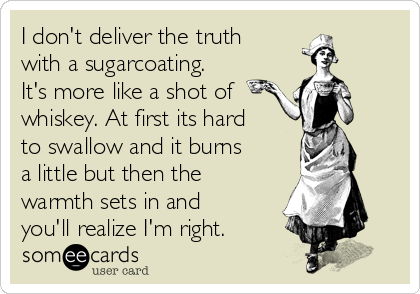I don't deliver the truth
with a sugarcoating.
It's more like a shot of 
whiskey. At first its hard
to swallow and it burns
a little but then the
warmth sets in and
you'll realize I'm right.