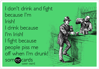 I don't drink and fight
because I'm
Irish!
I drink because
I'm Irish!
I fight because
people piss me
off when I'm drunk!
