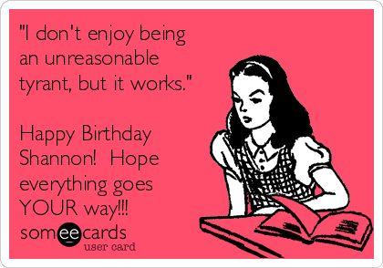 "I don't enjoy being
an unreasonable
tyrant, but it works."

Happy Birthday
Shannon!  Hope
everything goes
YOUR way!!!