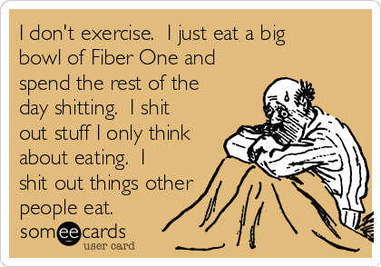 I don't exercise.  I just eat a big
bowl of Fiber One and
spend the rest of the
day shitting.  I shit
out stuff I only think
about eating.  I
shit out things other 
people eat.