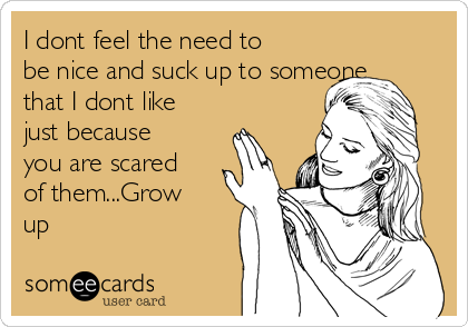I dont feel the need to
be nice and suck up to someone
that I dont like
just because
you are scared
of them...Grow
up
