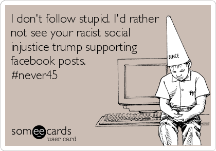 I don't follow stupid. I'd rather
not see your racist social
injustice trump supporting
facebook posts.
#never45 