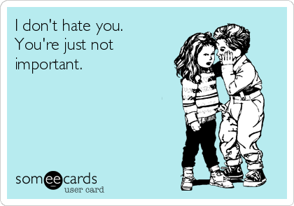 I don't hate you.
You're just not
important. 