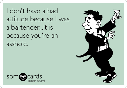 I don't have a bad
attitude because I was
a bartender...It is
because you're an
asshole.