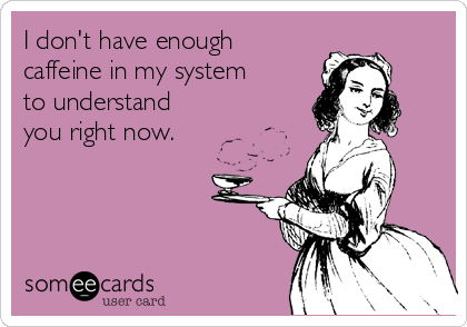 I don't have enough
caffeine in my system
to understand
you right now.