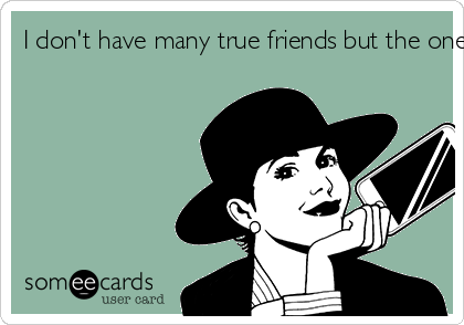 I don't have many true friends but the ones I have are of the highest quality!