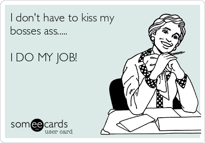 I don't have to kiss my
bosses ass.....

I DO MY JOB!
