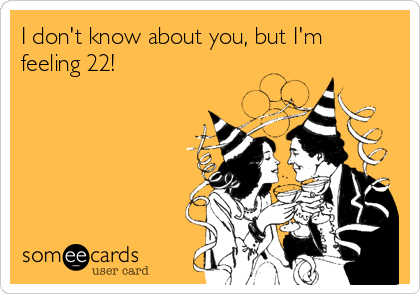 I don't know about you, but I'm
feeling 22!