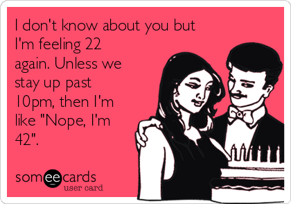 I don't know about you but
I'm feeling 22
again. Unless we
stay up past
10pm, then I'm
like "Nope, I'm
42".