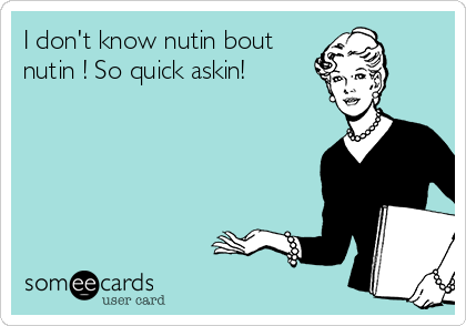 I don't know nutin bout
nutin ! So quick askin!