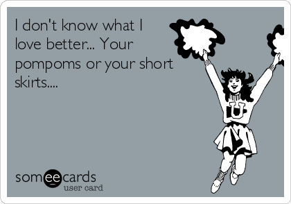 I don't know what I
love better... Your
pompoms or your short
skirts....