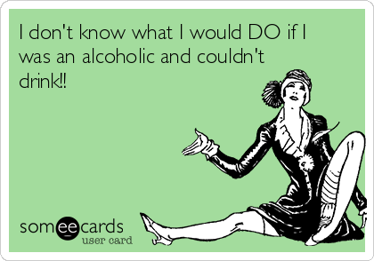I don't know what I would DO if I
was an alcoholic and couldn't
drink!!