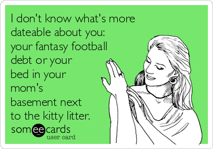 I don't know what's more
dateable about you:
your fantasy football
debt or your
bed in your
mom's
basement next
to the kitty litter. 