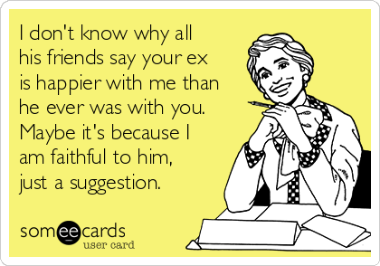 I don't know why all
his friends say your ex
is happier with me than
he ever was with you.
Maybe it's because I
am faithful to him,
just a suggestion.